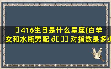 ☘ 416生日是什么星座(白羊女和水瓶男配 🕊 对指数是多少)
